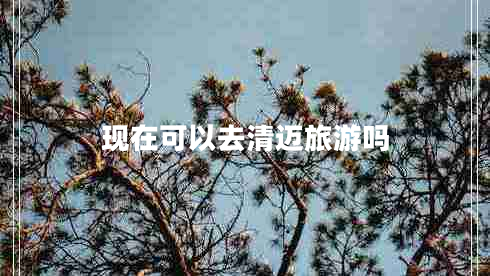 現(xiàn)在可以去清邁旅游嗎 現(xiàn)在可以去清邁旅游嗎