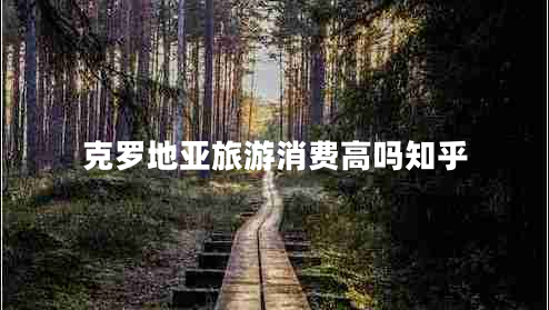 克羅地亞旅游消費高嗎知乎 克羅地亞旅游消費高嗎知乎