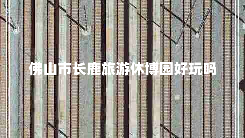 佛山市長(zhǎng)鹿旅游休博園好玩嗎 佛山市長(zhǎng)鹿旅游休博園好玩嗎