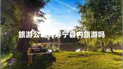 旅游公司有壽寧縣內(nèi)旅游嗎 旅游公司有壽寧縣內(nèi)旅游嗎