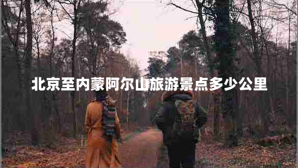 北京至內(nèi)蒙阿爾山旅游景點(diǎn)多少公里