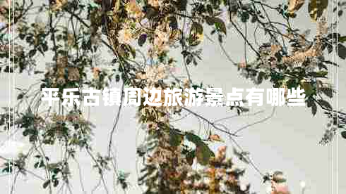 平樂(lè)古鎮(zhèn)周邊旅游景點(diǎn)有哪些