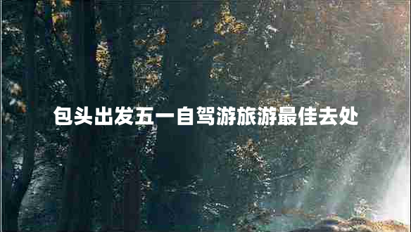 包頭出發(fā)五一自駕游旅游最佳去處 包頭出發(fā)五一自駕游旅游最佳去處