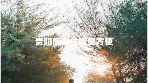 貴陽(yáng)旅游住哪里方便 貴陽(yáng)旅游住哪里方便