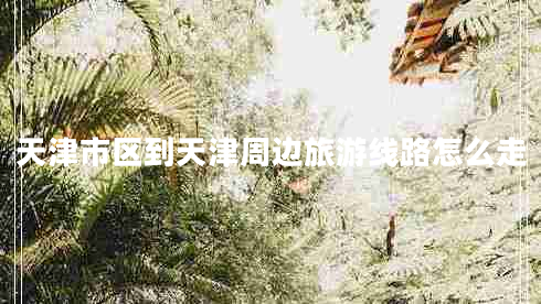 天津市區(qū)到天津周邊旅游線路怎么走 天津市區(qū)到天津周邊旅游線路怎么走
