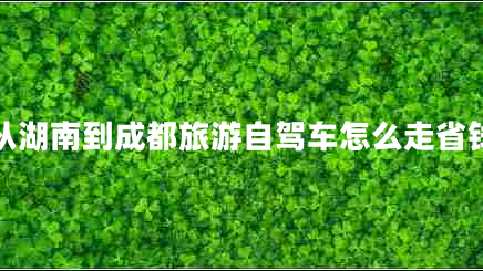 從湖南到成都旅游自駕車(chē)怎么走省錢(qián) 從湖南到成都旅游自駕車(chē)怎么走省錢(qián)