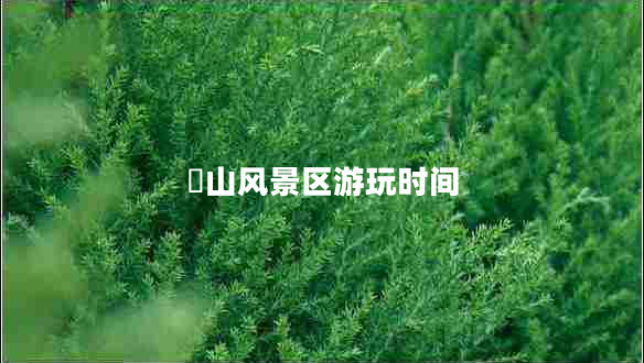 崀山風(fēng)景區(qū)游玩時間