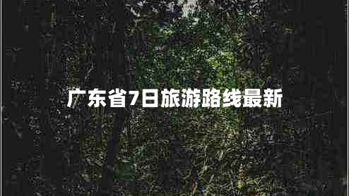 廣東省7日旅游路線最新 廣東省7日旅游路線最新