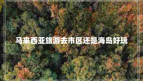 馬來西亞旅游去市區(qū)還是海島好玩