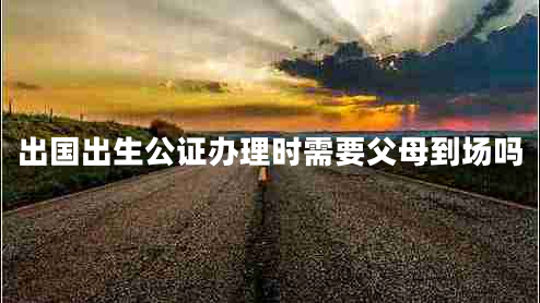 出國出生公證辦理時需要父母到場嗎 出國出生公證辦理時需要父母到場嗎