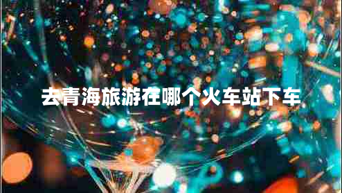 去青海旅游在哪個(gè)火車(chē)站下車(chē)