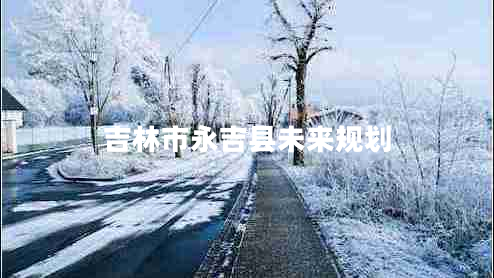 吉林市永吉縣未來(lái)規(guī)劃 吉林市永吉縣未來(lái)規(guī)劃