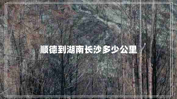 順德到湖南長沙多少公里 順德到湖南長沙多少公里