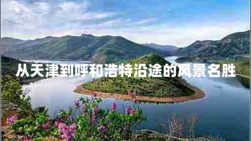 從天津到呼和浩特沿途的風(fēng)景名勝 從天津到呼和浩特沿途的風(fēng)景名勝