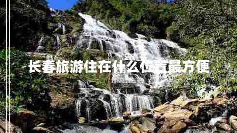 長春旅游住在什么位置最方便