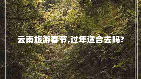 云南旅游春節(jié),過(guò)年適合去嗎? 云南旅游春節(jié),過(guò)年適合去嗎?