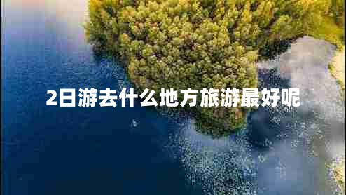 2日游去什么地方旅游最好呢 2日游去什么地方旅游最好呢