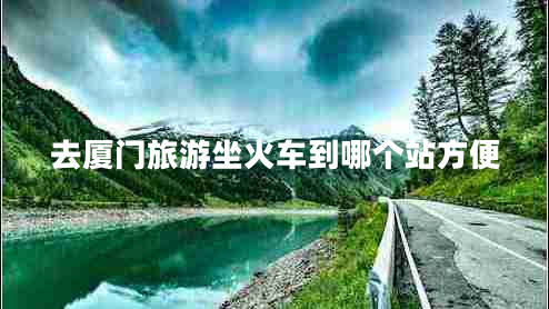 去廈門旅游坐火車到哪個(gè)站方便