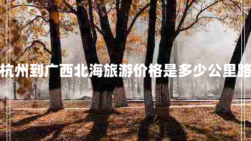 杭州到廣西北海旅游價格是多少公里路 杭州到廣西北海旅游價格是多少公里路
