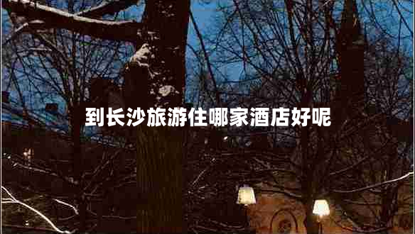 到長沙旅游住哪家酒店好呢 到長沙旅游住哪家酒店好呢