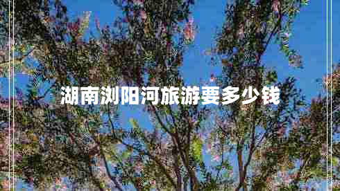 湖南瀏陽河旅游要多少錢 湖南瀏陽河旅游要多少錢
