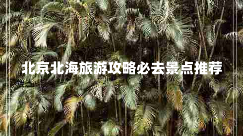 北京北海旅游攻略必去景點推薦 北京北海旅游攻略必去景點推薦