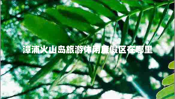 漳浦火山島旅游休閑度假區(qū)在哪里