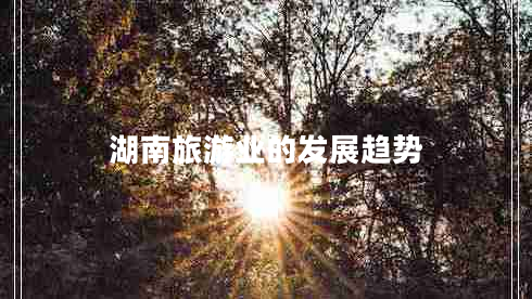 湖南旅游業(yè)的發(fā)展趨勢 湖南旅游業(yè)的發(fā)展趨勢