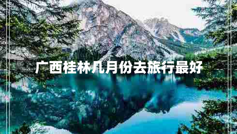 廣西桂林幾月份去旅行最好 廣西桂林幾月份去旅行最好