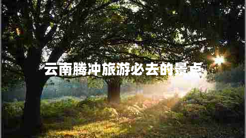 云南騰沖旅游必去的景點(diǎn)