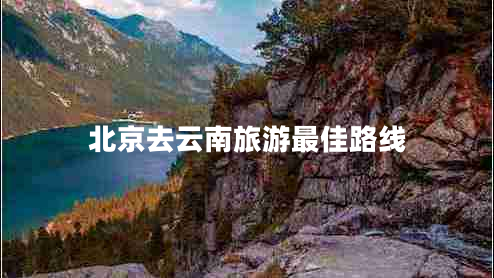 北京去云南旅游最佳路線 北京去云南旅游最佳路線