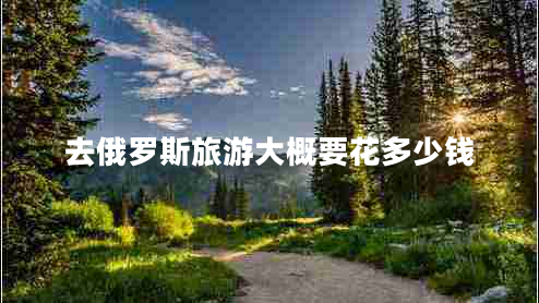 去俄羅斯旅游大概要花多少錢 去俄羅斯旅游大概要花多少錢