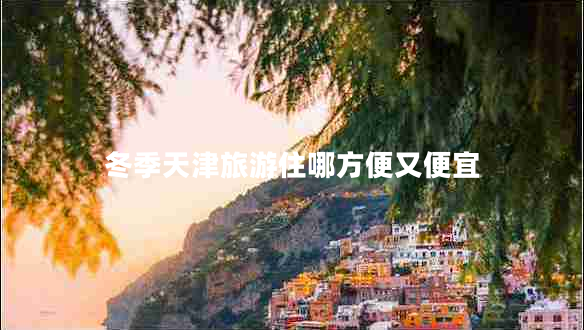冬季天津旅游住哪方便又便宜 冬季天津旅游住哪方便又便宜