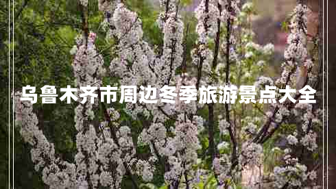 烏魯木齊市周邊冬季旅游景點大全 烏魯木齊市周邊冬季旅游景點大全