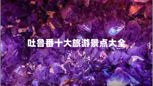 吐魯番十大旅游景點大全 吐魯番十大旅游景點大全