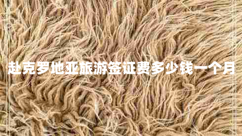 赴克羅地亞旅游簽證費多少錢一個月 赴克羅地亞旅游簽證費多少錢一個月