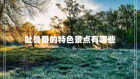 吐魯番的特色景點有哪些 吐魯番的特色景點有哪些