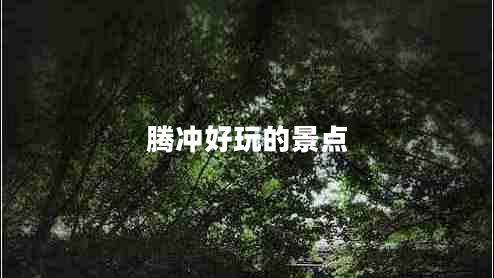 騰沖好玩的景點(diǎn) 騰沖好玩的景點(diǎn)