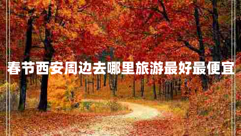 春節(jié)西安周邊去哪里旅游最好最便宜