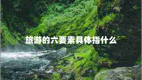 旅游的六要素具體指什么 旅游的六要素具體指什么