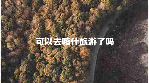 可以去喀什旅游了嗎 可以去喀什旅游了嗎