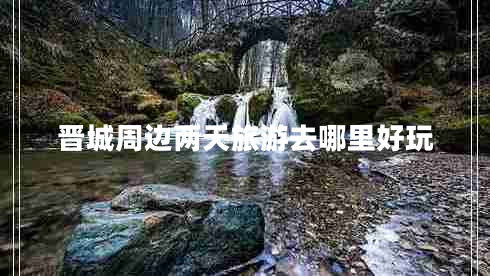 晉城周邊兩天旅游去哪里好玩