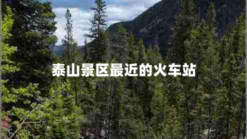 泰山景區(qū)最近的火車站 泰山景區(qū)最近的火車站