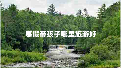 寒假帶孩子哪里旅游好 寒假帶孩子哪里旅游好
