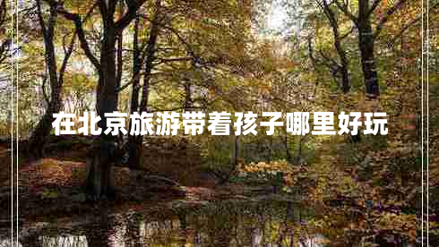在北京旅游帶著孩子哪里好玩