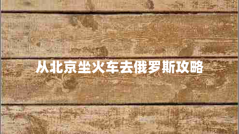 從北京坐火車去俄羅斯攻略 從北京坐火車去俄羅斯攻略