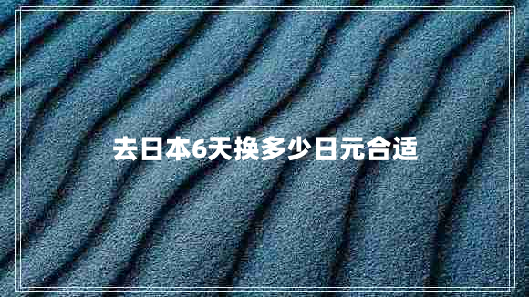 去日本6天換多少日元合適 去日本6天換多少日元合適