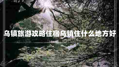 烏鎮(zhèn)旅游攻略住宿烏鎮(zhèn)住什么地方好