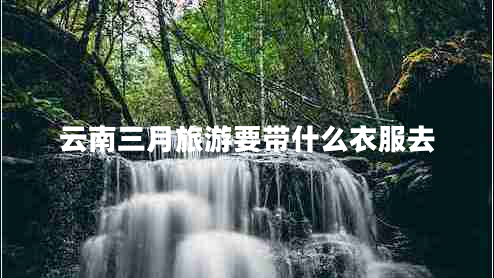 云南三月旅游要帶什么衣服去