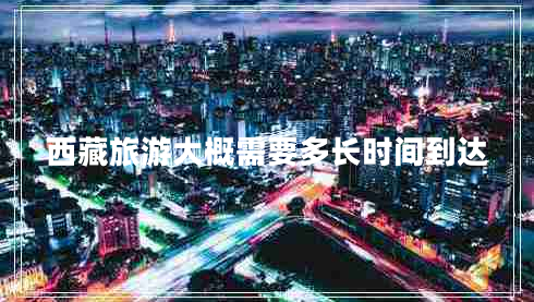 西藏旅游大概需要多長時間到達(dá)
